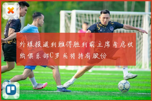 外媒报道利雅得胜利前主席考虑收购俱乐部C罗或将持有股份
