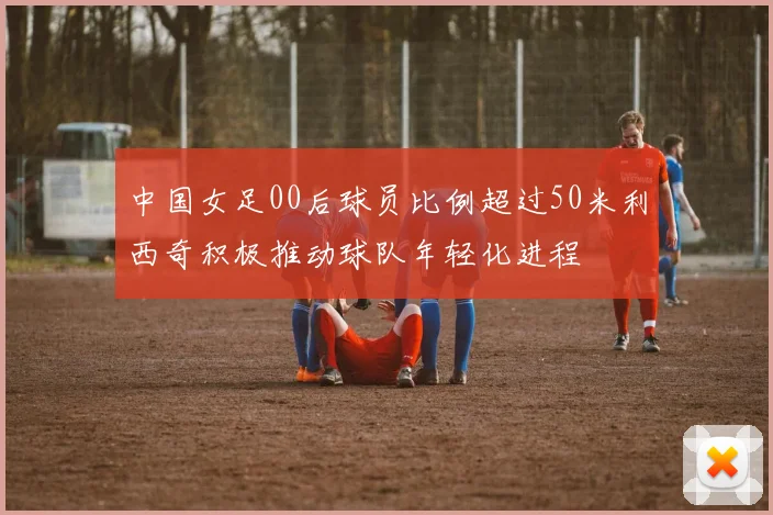 中国女足00后球员比例超过50米利西奇积极推动球队年轻化进程