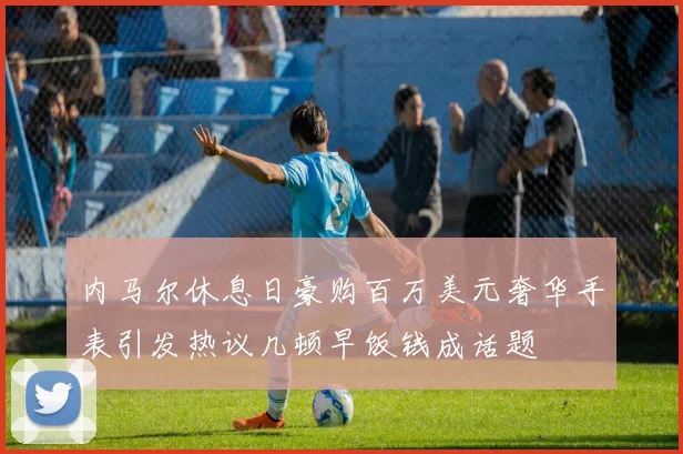 内马尔休息日豪购百万美元奢华手表引发热议几顿早饭钱成话题
