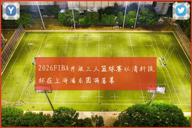 2026FIBA开放三人篮球赛以清科技杯在上海浦东圆满落幕