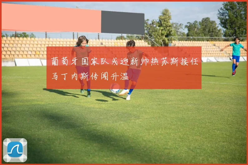 葡萄牙国家队或迎新帅热苏斯接任马丁内斯传闻升温