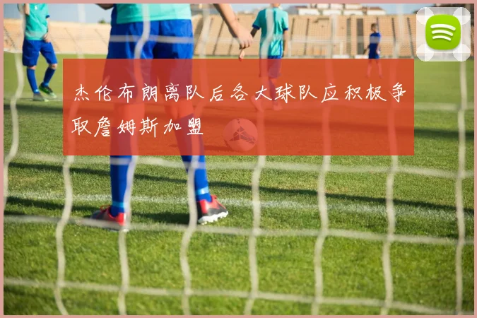 杰伦布朗离队后各大球队应积极争取詹姆斯加盟