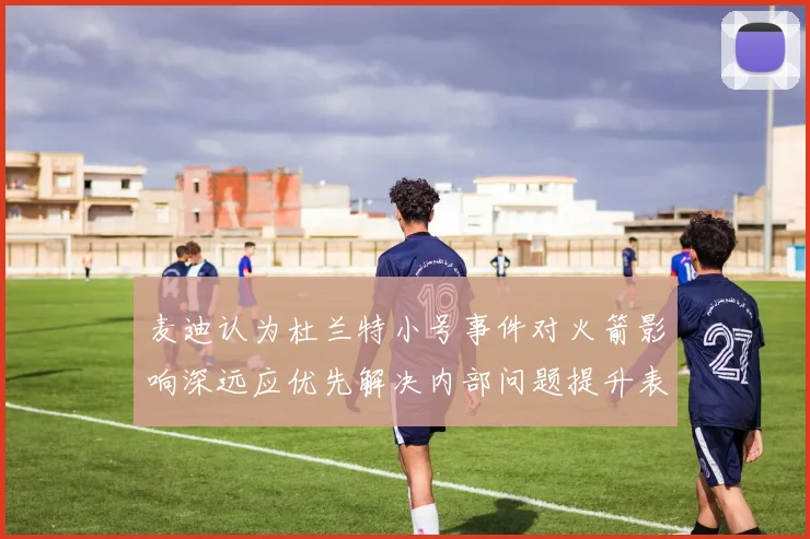 麦迪认为杜兰特小号事件对火箭影响深远应优先解决内部问题提升表现