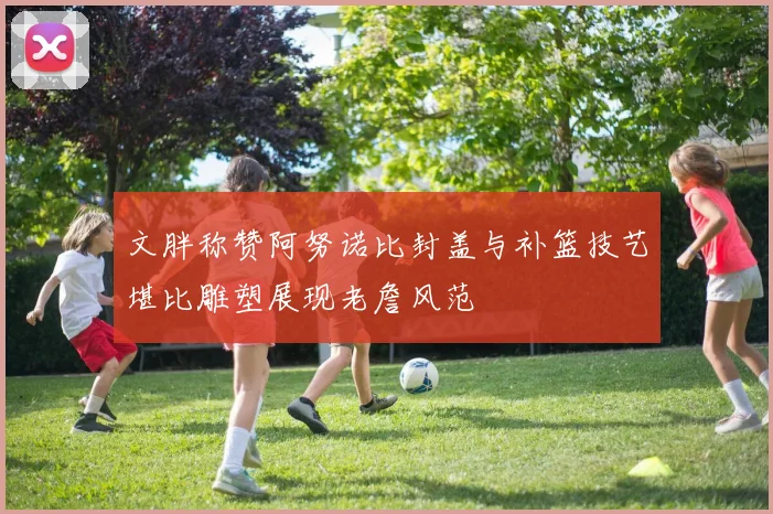 文胖称赞阿努诺比封盖与补篮技艺堪比雕塑展现老詹风范