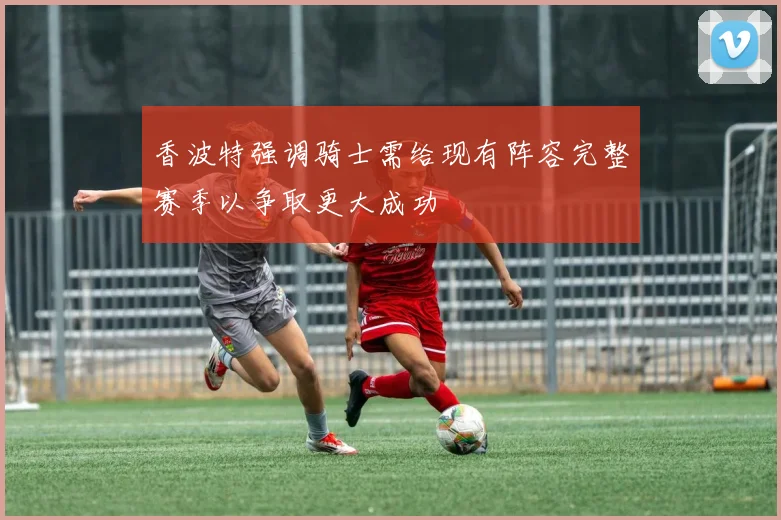 香波特强调骑士需给现有阵容完整赛季以争取更大成功