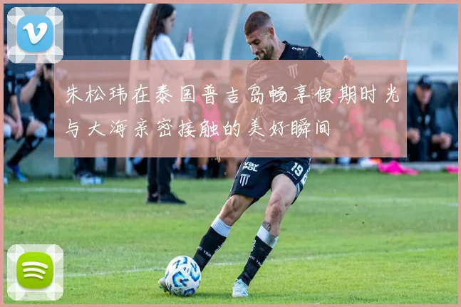朱松玮在泰国普吉岛畅享假期时光与大海亲密接触的美好瞬间
