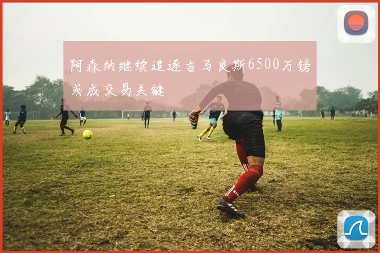 阿森纳继续追逐吉马良斯6500万镑或成交易关键