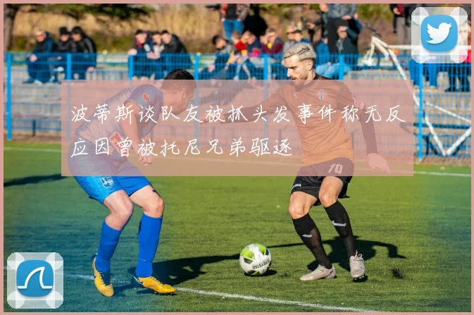 波蒂斯谈队友被抓头发事件称无反应因曾被托尼兄弟驱逐
