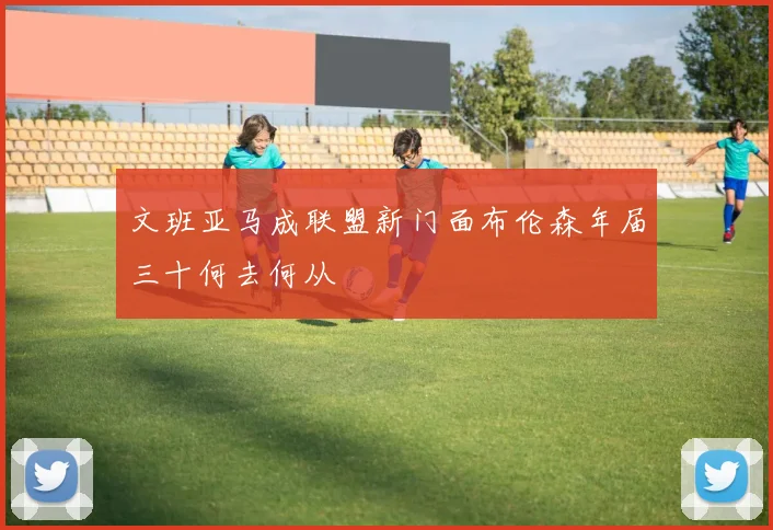 文班亚马成联盟新门面布伦森年届三十何去何从