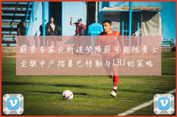 薪资专家分析追梦降薪可能性勇士全额中产招募巴特勒与LBJ的策略