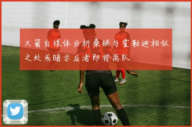 火箭自媒体分析桑顿与霍勒迪相似之处或暗示后者即将离队