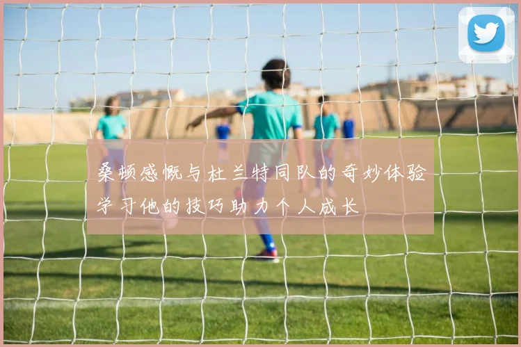 桑顿感慨与杜兰特同队的奇妙体验学习他的技巧助力个人成长