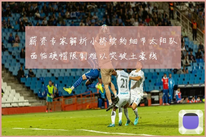 薪资专家解析小桥续约细节太阳队面临硬帽限制难以突破土豪线