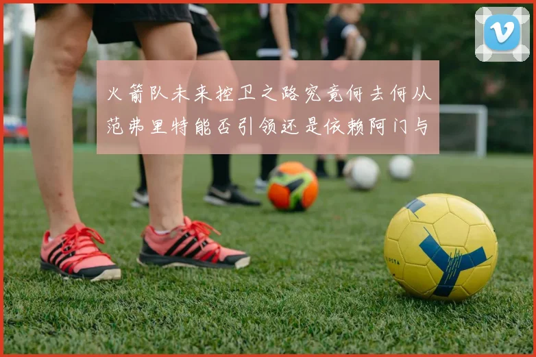 火箭队未来控卫之路究竟何去何从范弗里特能否引领还是依赖阿门与谢泼德