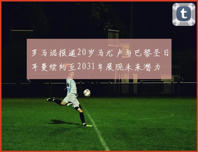 罗马诺报道20岁马尤卢与巴黎圣日耳曼续约至2031年展现未来潜力
