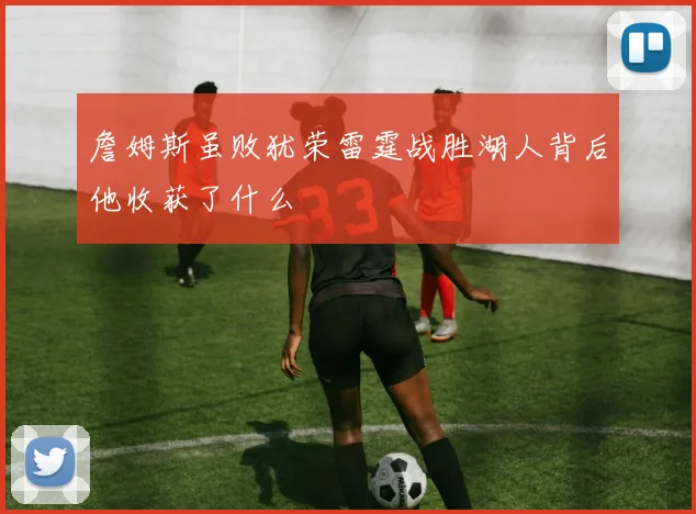 詹姆斯虽败犹荣雷霆战胜湖人背后他收获了什么