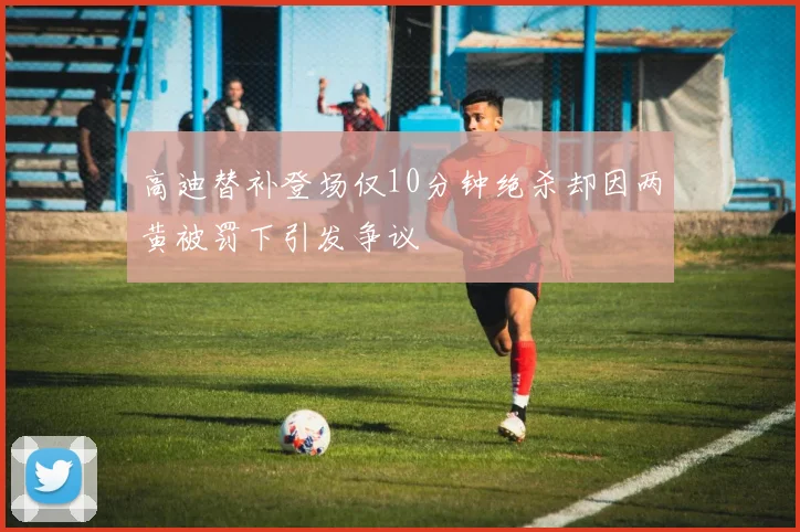 高迪替补登场仅10分钟绝杀却因两黄被罚下引发争议