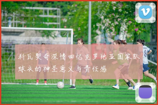 科瓦契奇深情回忆克罗地亚国家队球衣的神圣意义与责任感