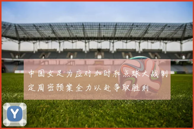 中国女足为应对加时和点球大战制定周密预案全力以赴争取胜利