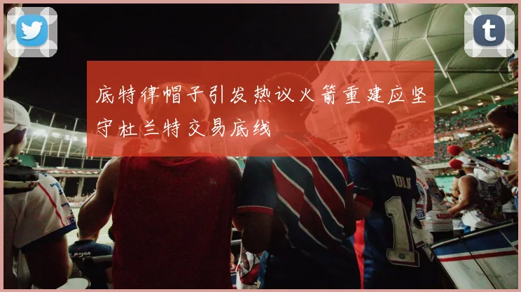 底特律帽子引发热议火箭重建应坚守杜兰特交易底线
