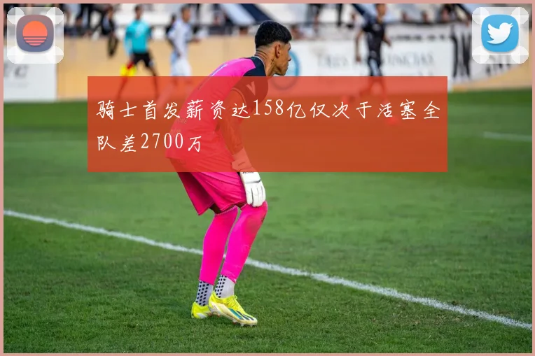骑士首发薪资达158亿仅次于活塞全队差2700万