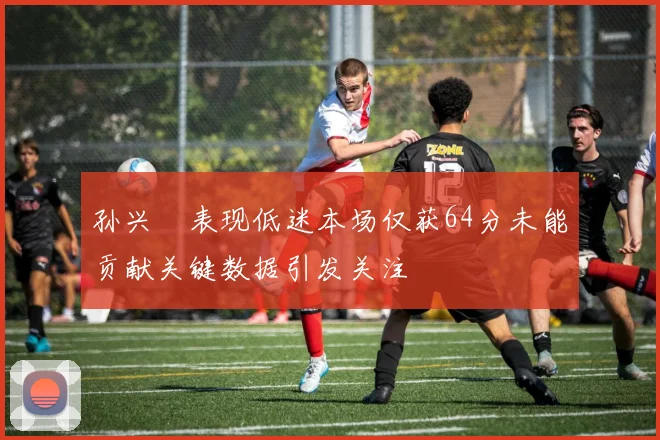 孙兴慜表现低迷本场仅获64分未能贡献关键数据引发关注