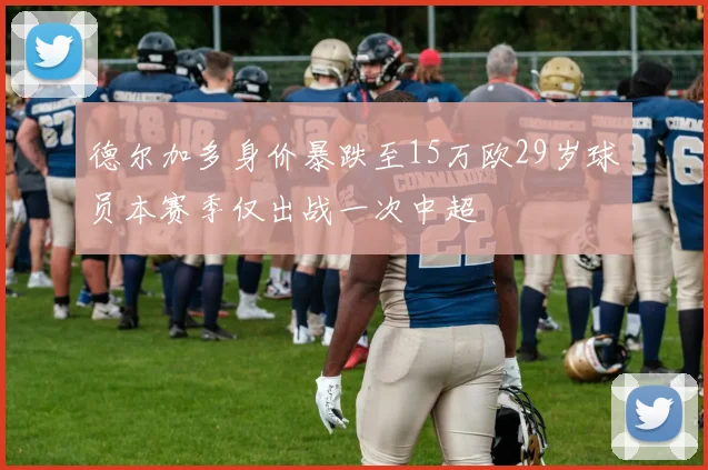 德尔加多身价暴跌至15万欧29岁球员本赛季仅出战一次中超