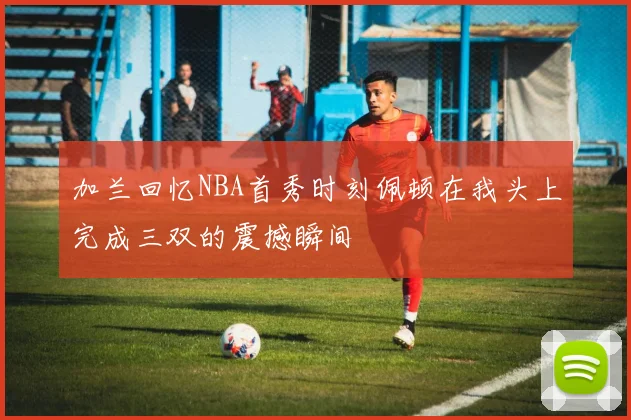 加兰回忆NBA首秀时刻佩顿在我头上完成三双的震撼瞬间