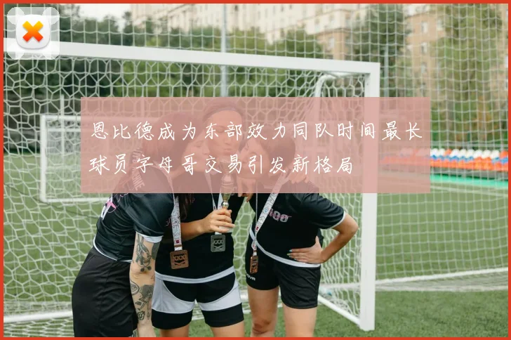 恩比德成为东部效力同队时间最长球员字母哥交易引发新格局