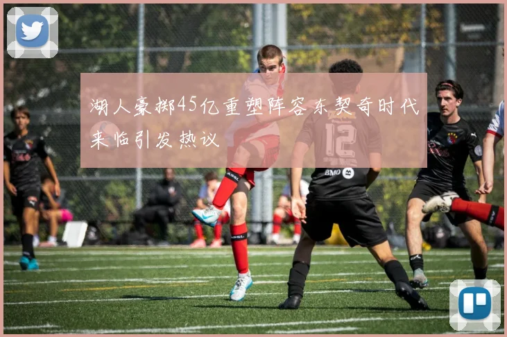 湖人豪掷45亿重塑阵容东契奇时代来临引发热议